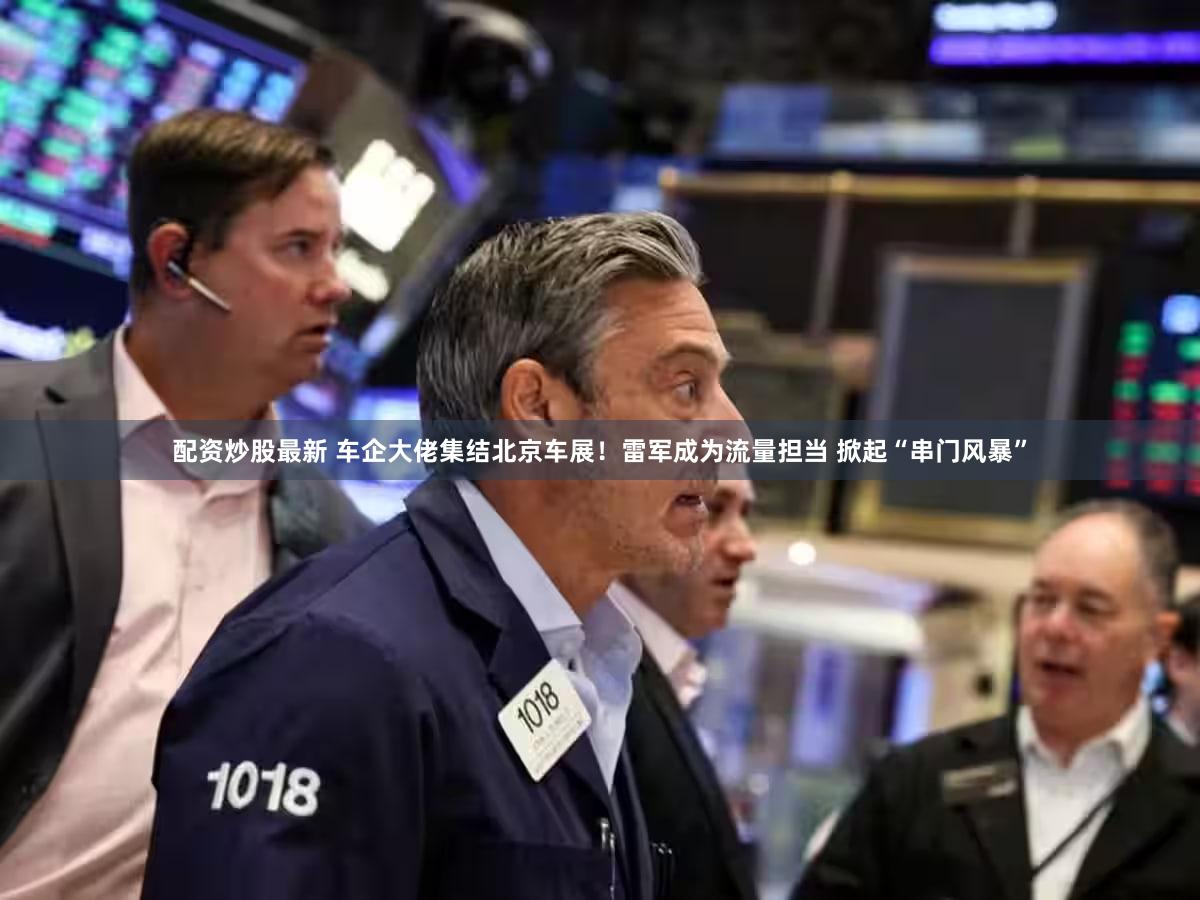 配资炒股最新 车企大佬集结北京车展!雷军成为流量担当 掀起“串门风暴”