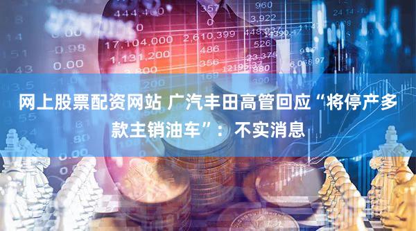 网上股票配资网站 广汽丰田高管回应“将停产多款主销油车”：不实消息