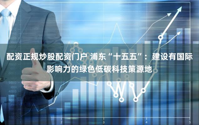 配资正规炒股配资门户 浦东“十五五”：建设有国际影响力的绿色低碳科技策源地
