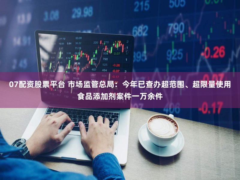 07配资股票平台 市场监管总局：今年已查办超范围、超限量使用食品添加剂案件一万余件