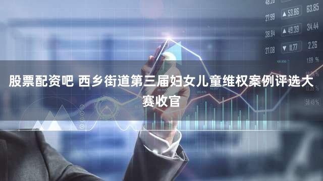 股票配资吧 西乡街道第三届妇女儿童维权案例评选大赛收官