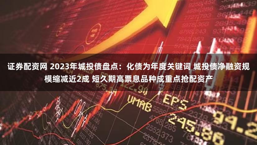 证券配资网 2023年城投债盘点:化债为年度关键词 城投债净融资规模缩减近2成 短久期高票息品种成重点抢配资产