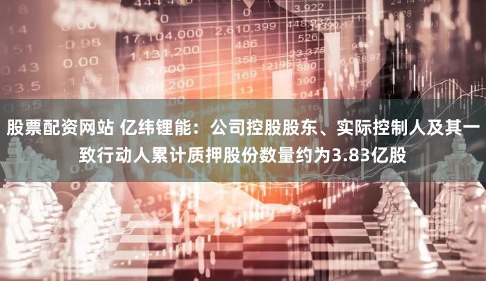 股票配资网站 亿纬锂能：公司控股股东、实际控制人及其一致行动人累计质押股份数量约为3.83亿股