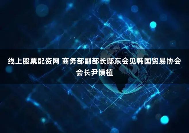 线上股票配资网 商务部副部长鄢东会见韩国贸易协会会长尹镇植