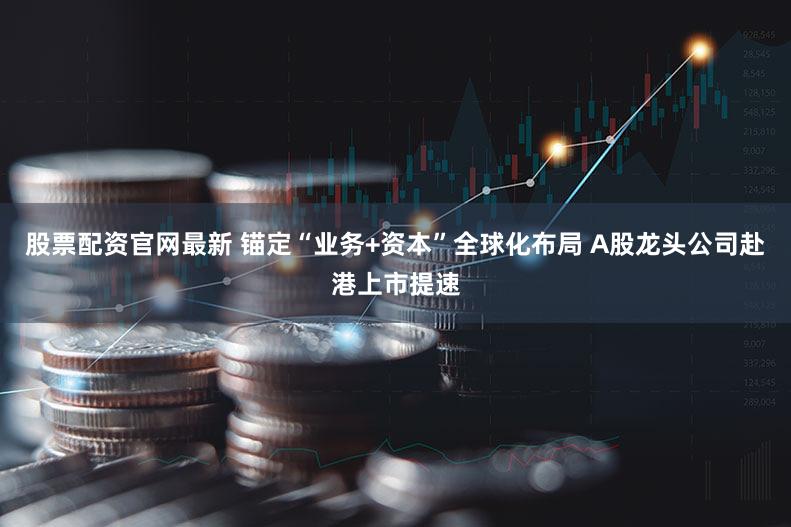 股票配资官网最新 锚定“业务+资本”全球化布局 A股龙头公司赴港上市提速