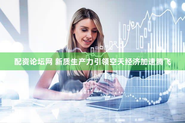 配资论坛网 新质生产力引领空天经济加速腾飞