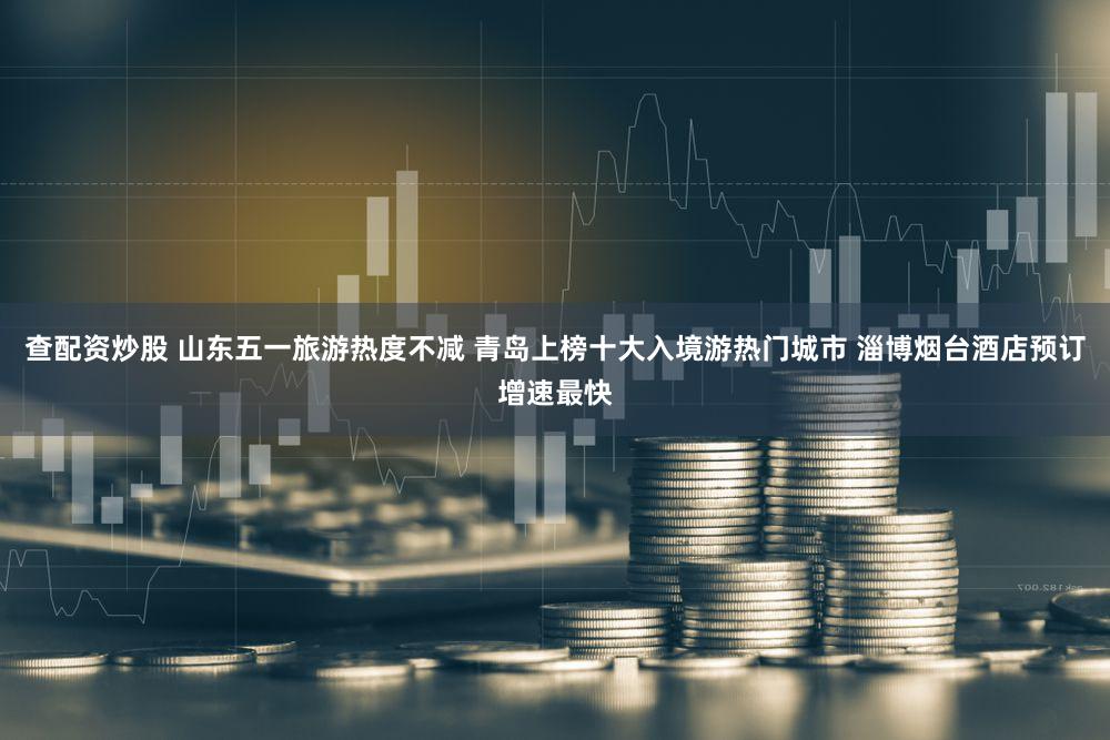 查配资炒股 山东五一旅游热度不减 青岛上榜十大入境游热门城市 淄博烟台酒店预订增速最快