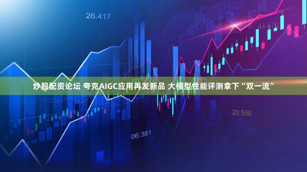 炒股配资论坛 夸克AIGC应用再发新品 大模型性能评测拿下“双一流”