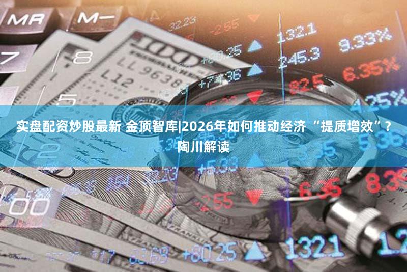 实盘配资炒股最新 金顶智库|2026年如何推动经济 “提质增效”?陶川解读