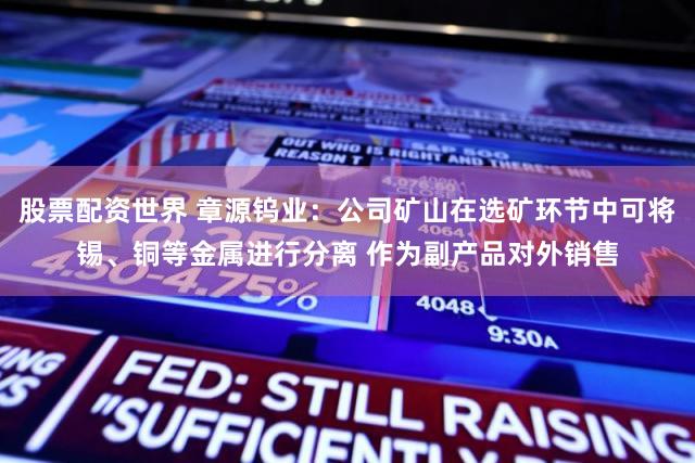 股票配资世界 章源钨业：公司矿山在选矿环节中可将锡、铜等金属进行分离 作为副产品对外销售