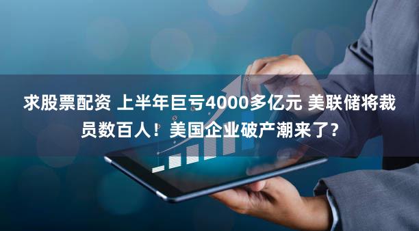 求股票配资 上半年巨亏4000多亿元 美联储将裁员数百人！美国企业破产潮来了？