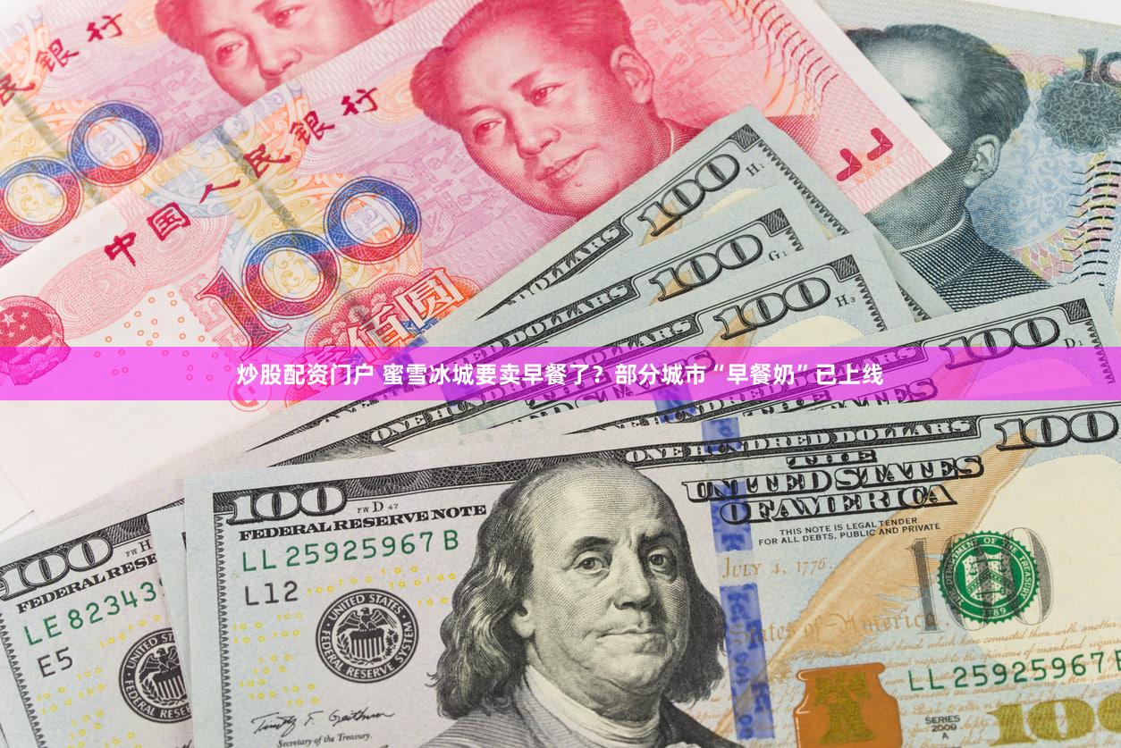 炒股配资门户 蜜雪冰城要卖早餐了？部分城市“早餐奶”已上线