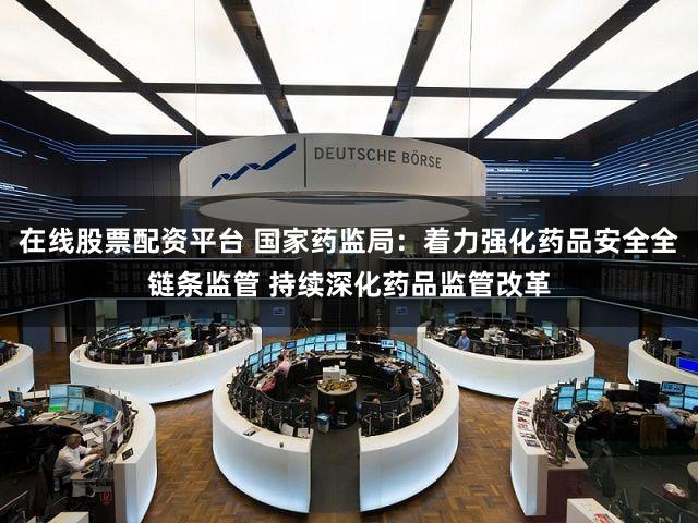 在线股票配资平台 国家药监局：着力强化药品安全全链条监管 持续深化药品监管改革