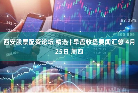 西安股票配资论坛 精选 | 早盘收盘要闻汇总 4月25日 周四