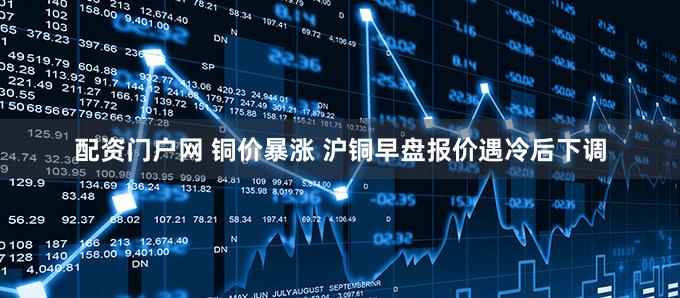 配资门户网 铜价暴涨 沪铜早盘报价遇冷后下调