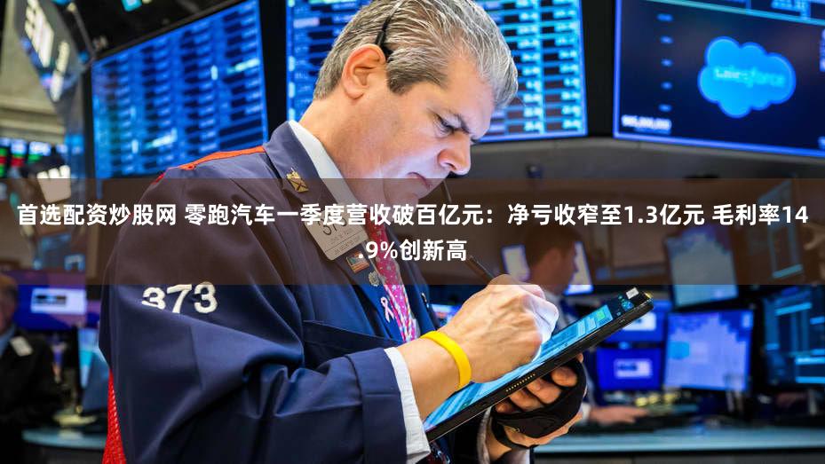 首选配资炒股网 零跑汽车一季度营收破百亿元：净亏收窄至1.3亿元 毛利率14.9%创新高