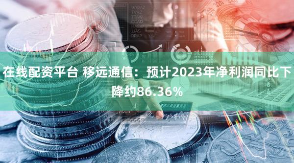 在线配资平台 移远通信:预计2023年净利润同比下降约86.36%
