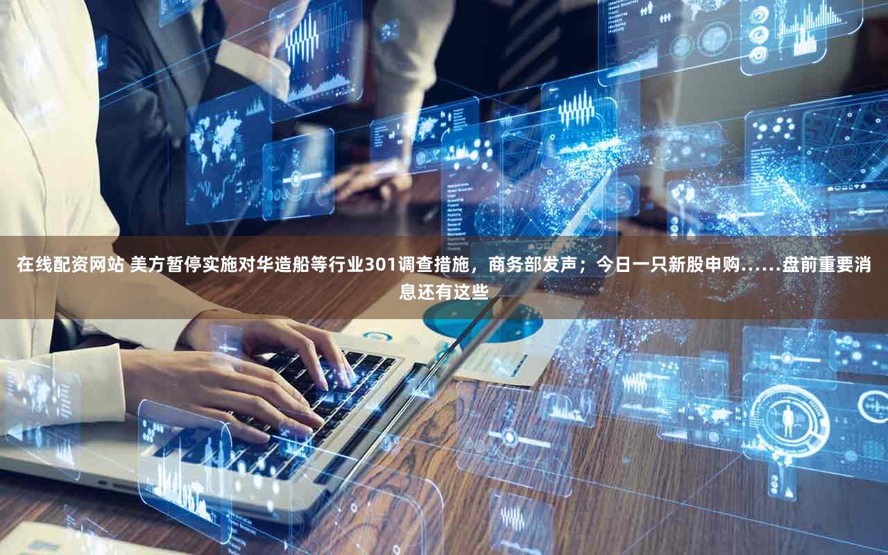 在线配资网站 美方暂停实施对华造船等行业301调查措施,商务部发声;今日一只新股申购……盘前重要消息还有这些