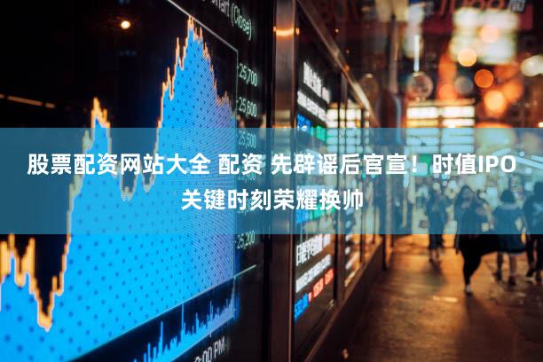 股票配资网站大全 配资 先辟谣后官宣！时值IPO关键时刻荣耀换帅