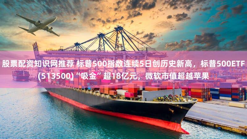 股票配资知识网推荐 标普500指数连续5日创历史新高,标普500ETF(513500)“吸金”超18亿元,微软市值超越苹果