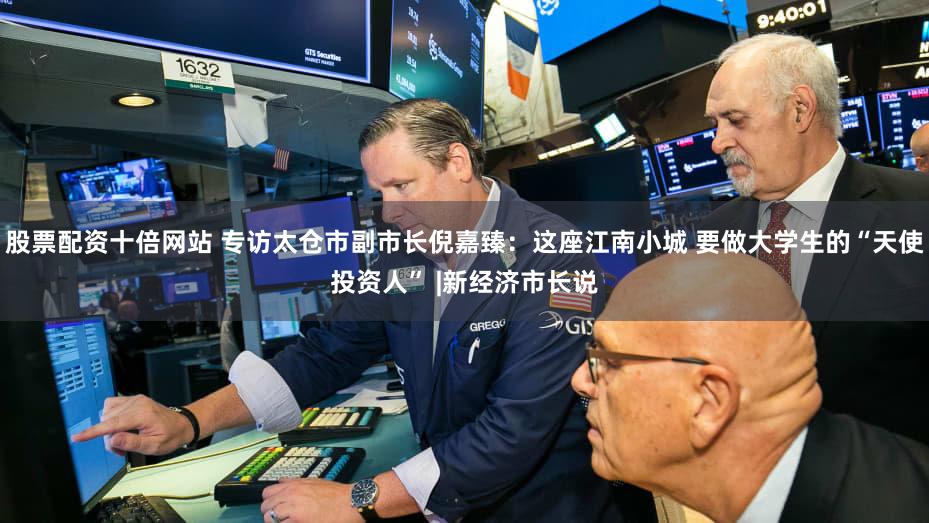 股票配资十倍网站 专访太仓市副市长倪嘉臻：这座江南小城 要做大学生的“天使投资人” |新经济市长说