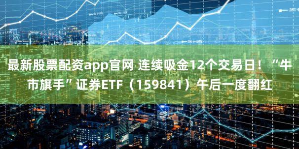 最新股票配资app官网 连续吸金12个交易日！“牛市旗手”证券ETF（159841）午后一度翻红