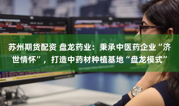 苏州期货配资 盘龙药业：秉承中医药企业“济世情怀”，打造中药材种植基地“盘龙模式”