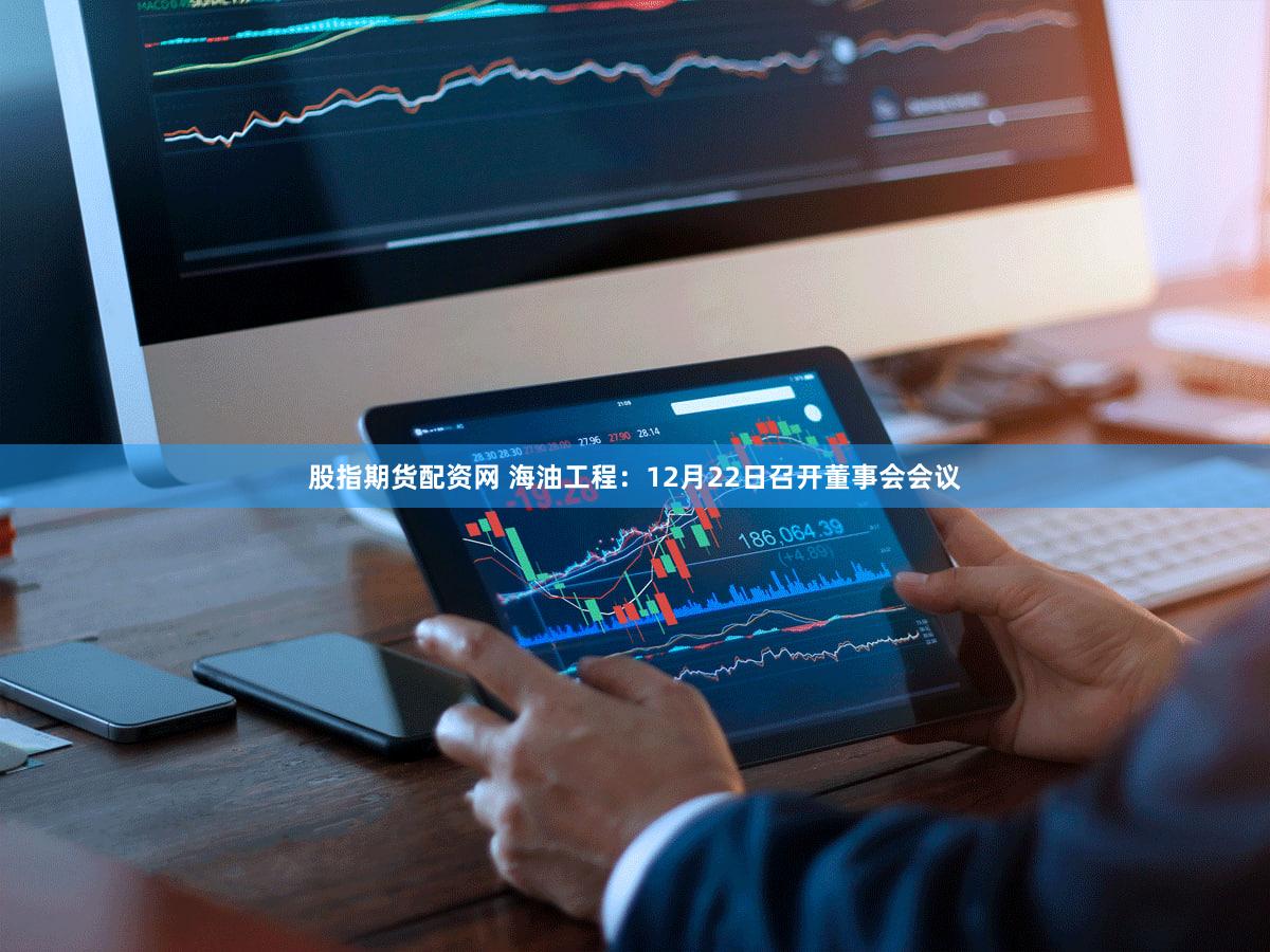 股指期货配资网 海油工程：12月22日召开董事会会议