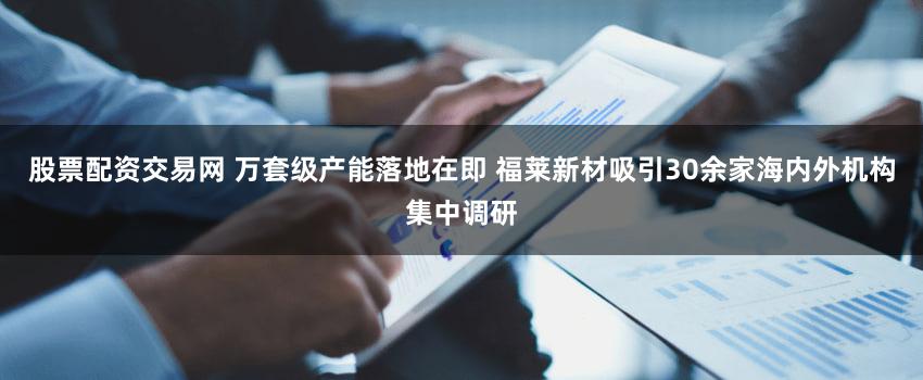 股票配资交易网 万套级产能落地在即 福莱新材吸引30余家海内外机构集中调研