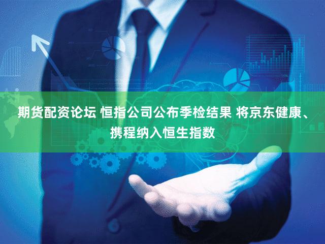 期货配资论坛 恒指公司公布季检结果 将京东健康、携程纳入恒生指数