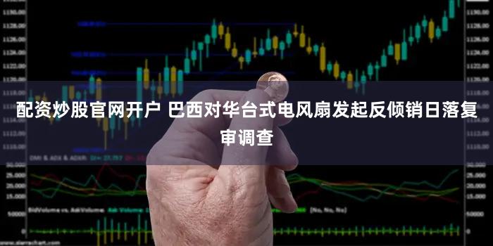 配资炒股官网开户 巴西对华台式电风扇发起反倾销日落复审调查