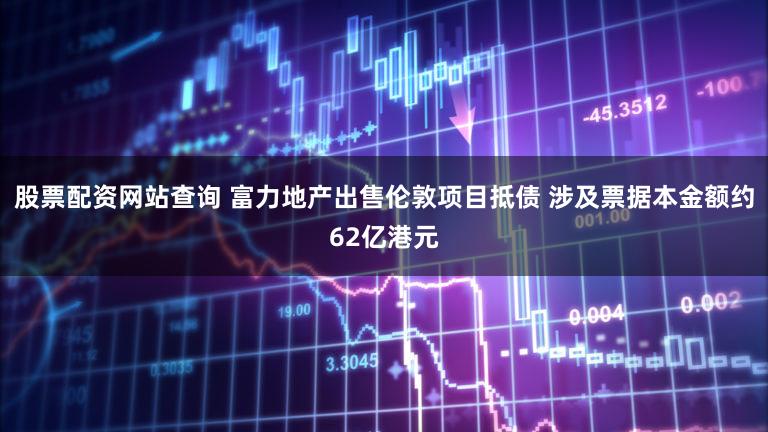 股票配资网站查询 富力地产出售伦敦项目抵债 涉及票据本金额约62亿港元