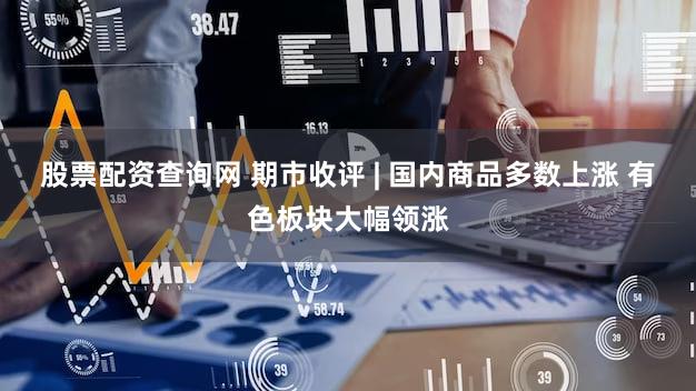 股票配资查询网 期市收评 | 国内商品多数上涨 有色板块大幅领涨