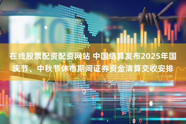 在线股票配资配资网站 中国结算发布2025年国庆节、中秋节休市期间证券资金清算交收安排