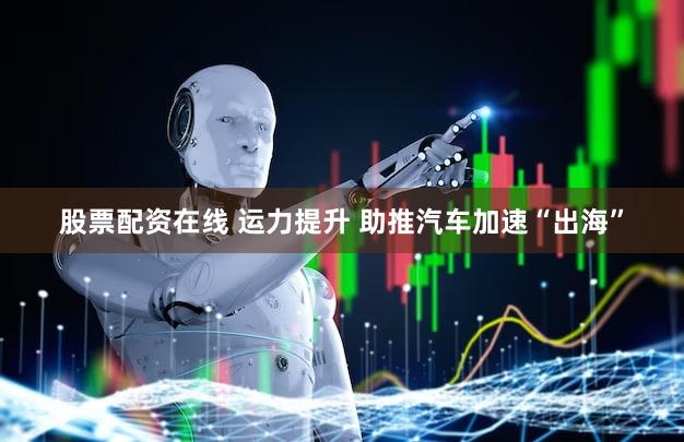 股票配资在线 运力提升 助推汽车加速“出海”
