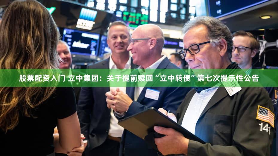 股票配资入门 立中集团：关于提前赎回“立中转债”第七次提示性公告