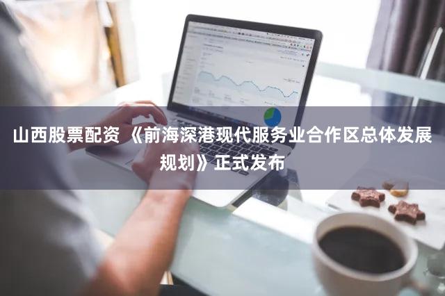 山西股票配资 《前海深港现代服务业合作区总体发展规划》正式发布