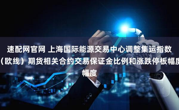 速配网官网 上海国际能源交易中心调整集运指数（欧线）期货相关合约交易保证金比例和涨跌停板幅度