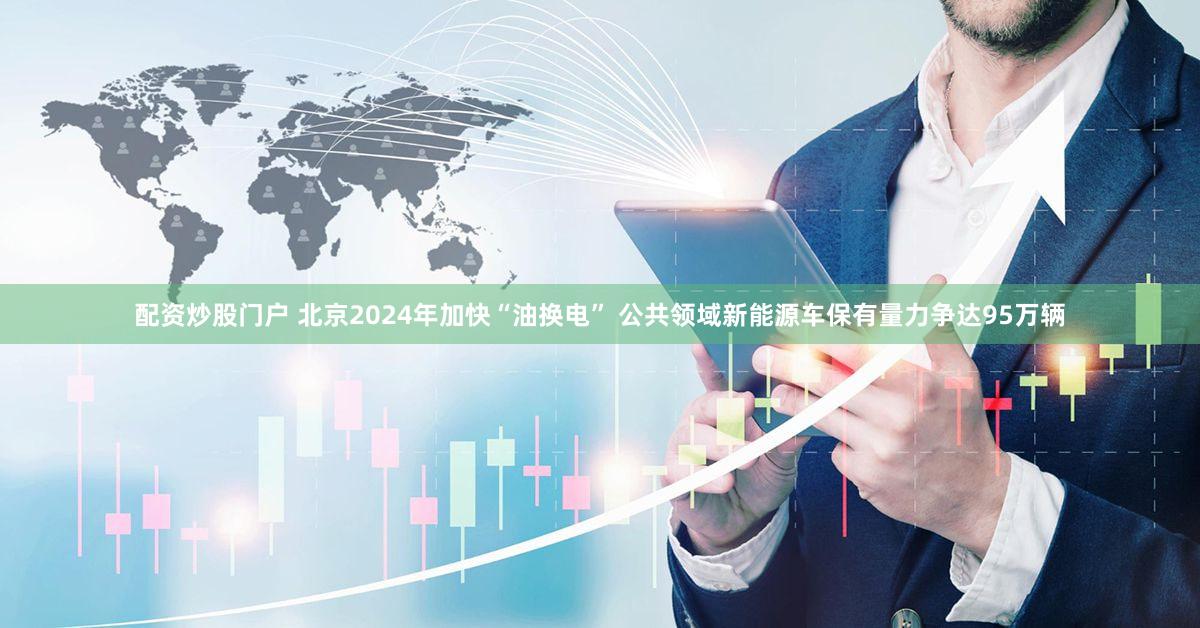配资炒股门户 北京2024年加快“油换电” 公共领域新能源车保有量力争达95万辆