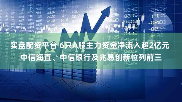 实盘配资平台 6只A股主力资金净流入超2亿元 中信海直、中信银行及兆易创新位列前三