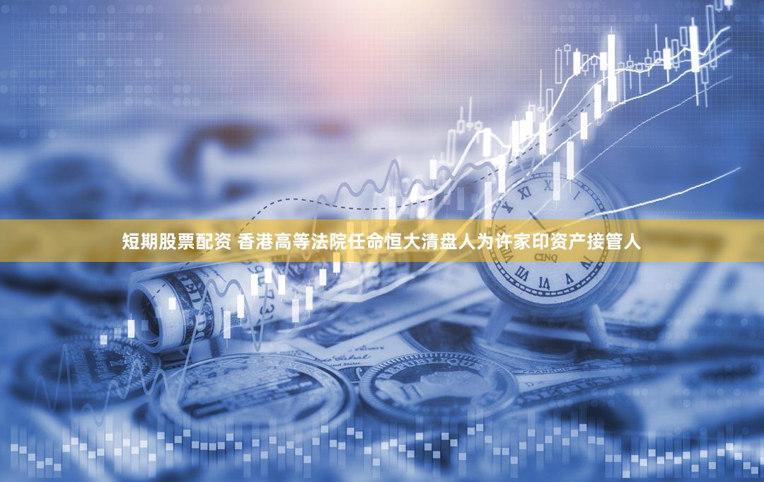 短期股票配资 香港高等法院任命恒大清盘人为许家印资产接管人