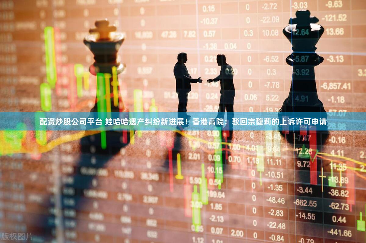配资炒股公司平台 娃哈哈遗产纠纷新进展！香港高院：驳回宗馥莉的上诉许可申请