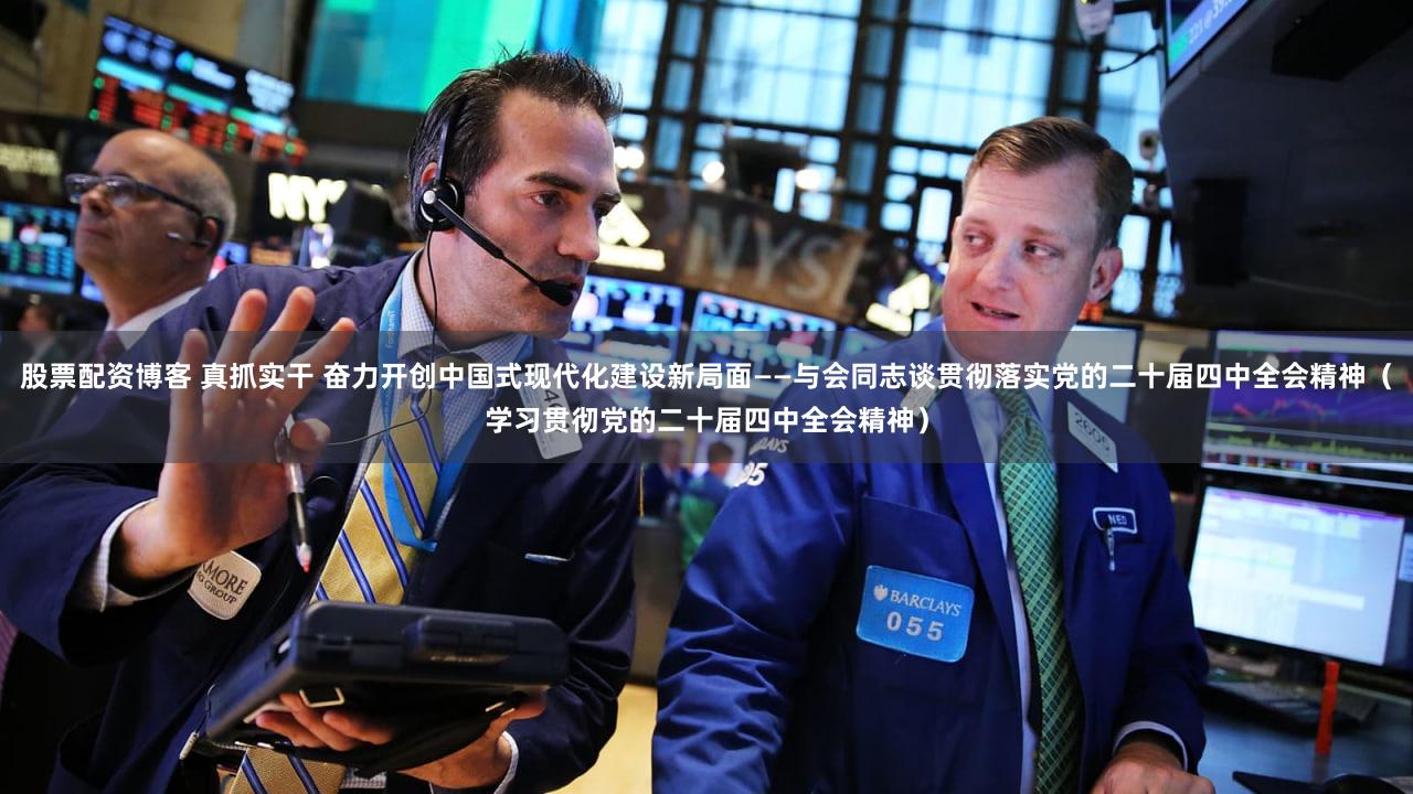 股票配资博客 真抓实干 奋力开创中国式现代化建设新局面——与会同志谈贯彻落实党的二十届四中全会精神（学习贯彻党的二十届四中全会精神）