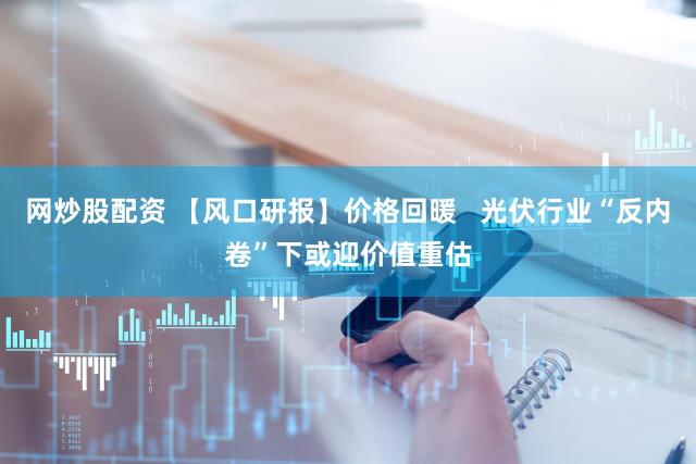 网炒股配资 【风口研报】价格回暖   光伏行业“反内卷”下或迎价值重估