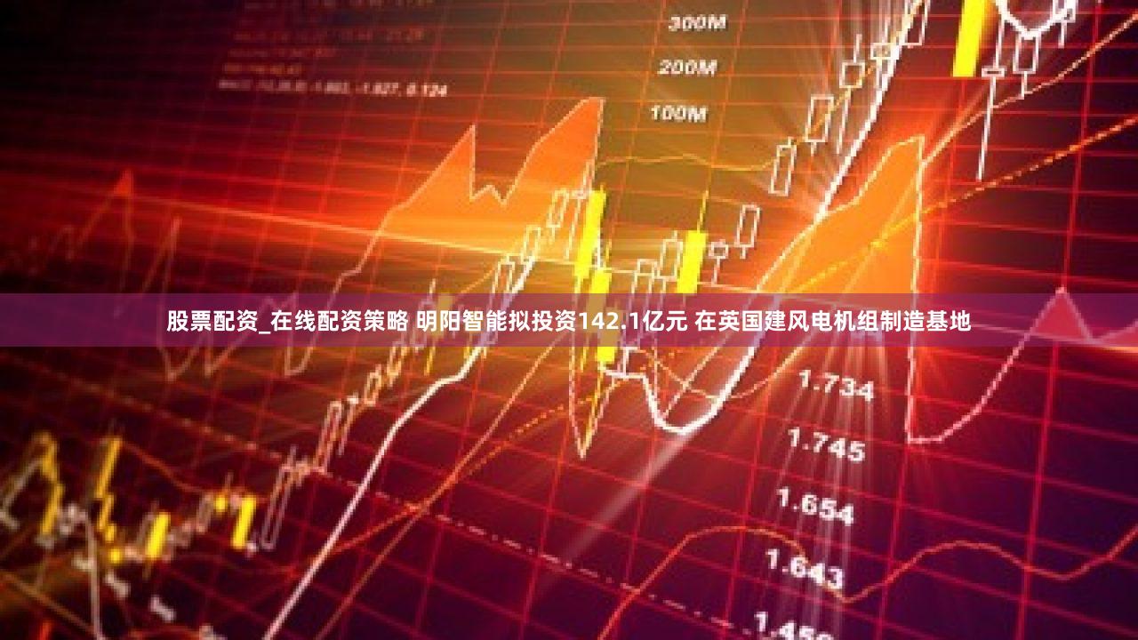 股票配资_在线配资策略 明阳智能拟投资142.1亿元 在英国建风电机组制造基地