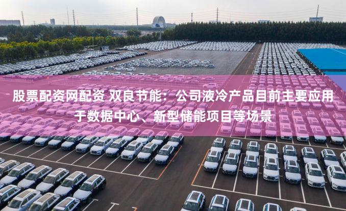 股票配资网配资 双良节能：公司液冷产品目前主要应用于数据中心、新型储能项目等场景