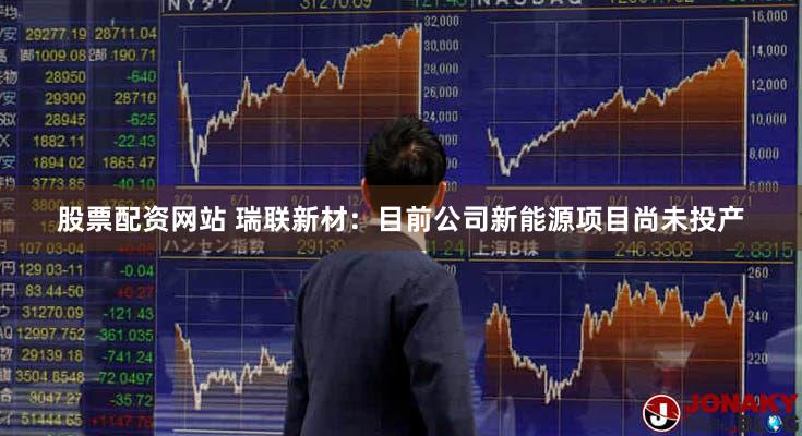 股票配资网站 瑞联新材：目前公司新能源项目尚未投产