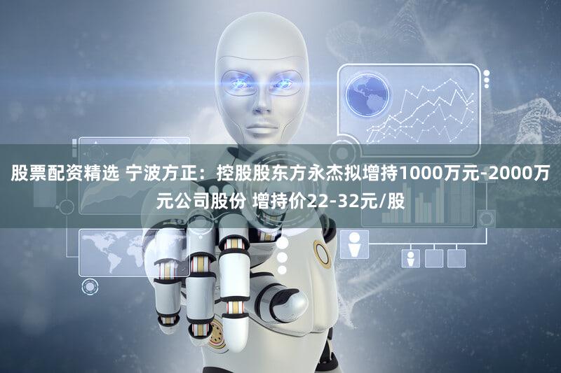 股票配资精选 宁波方正：控股股东方永杰拟增持1000万元-2000万元公司股份 增持价22-32元/股
