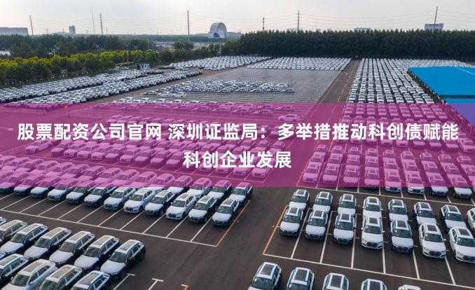 股票配资公司官网 深圳证监局:多举措推动科创债赋能科创企业发展