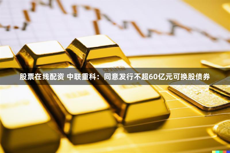 股票在线配资 中联重科：同意发行不超60亿元可换股债券